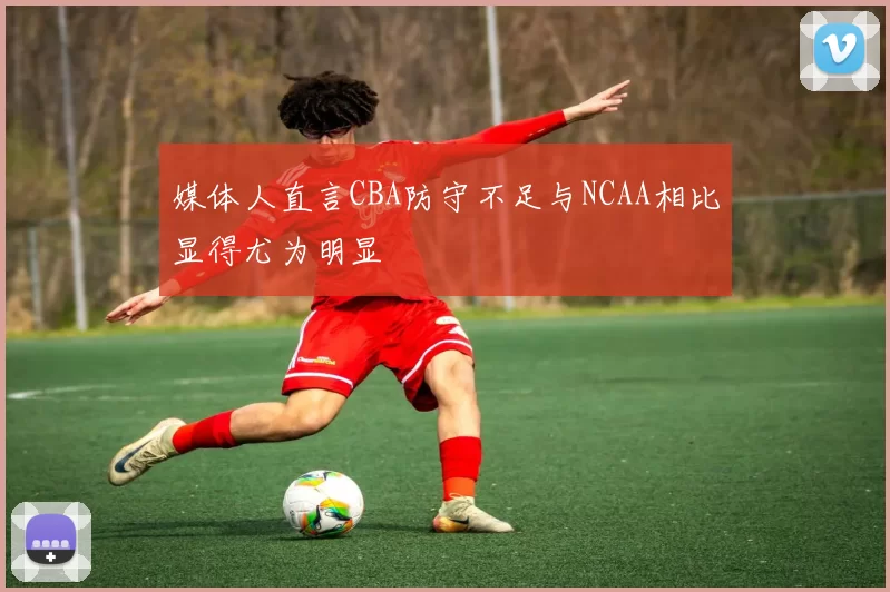 媒体人直言CBA防守不足与NCAA相比显得尤为明显