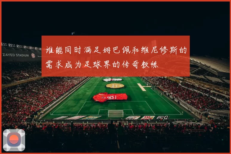 谁能同时满足姆巴佩和维尼修斯的需求成为足球界的传奇教练