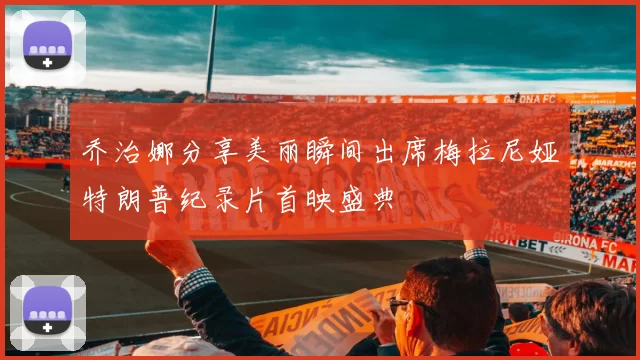 乔治娜分享美丽瞬间出席梅拉尼娅特朗普纪录片首映盛典