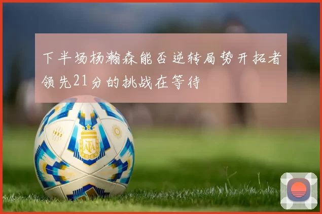 下半场杨瀚森能否逆转局势开拓者领先21分的挑战在等待