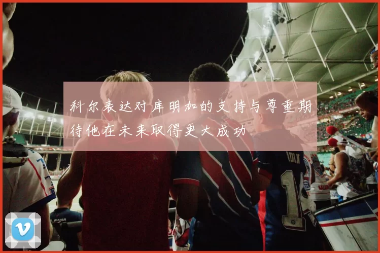 科尔表达对库明加的支持与尊重期待他在未来取得更大成功